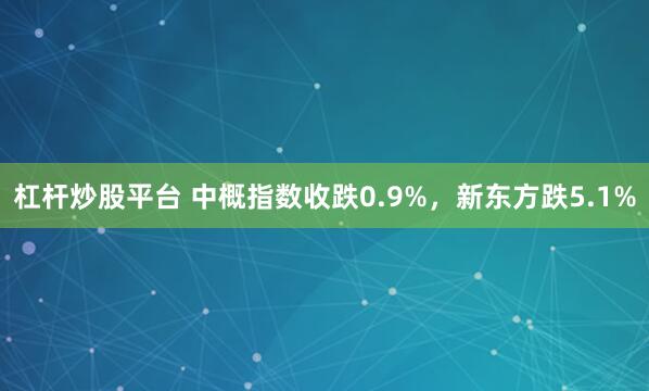 杠杆炒股平台 中概指数收跌0.9%，新东方跌5.1%