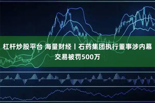 杠杆炒股平台 海量财经丨石药集团执行董事涉内幕交易被罚500万