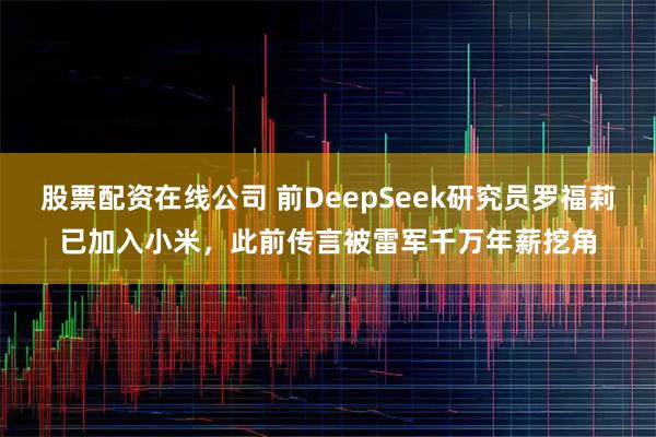 股票配资在线公司 前DeepSeek研究员罗福莉已加入小米，此前传言被雷军千万年薪挖角