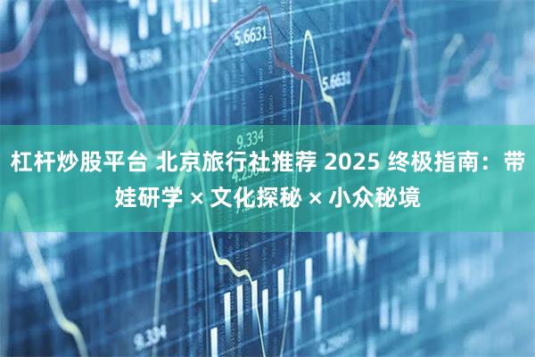 杠杆炒股平台 北京旅行社推荐 2025 终极指南：带娃研学 × 文化探秘 × 小众秘境