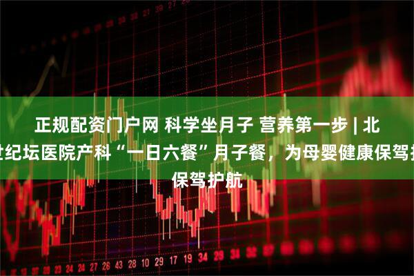 正规配资门户网 科学坐月子 营养第一步 | 北京世纪坛医院产科“一日六餐”月子餐，为母婴健康保驾护航