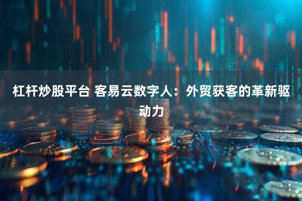杠杆炒股平台 客易云数字人：外贸获客的革新驱动力