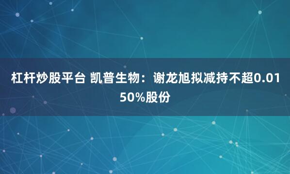 杠杆炒股平台 凯普生物：谢龙旭拟减持不超0.0150%股份