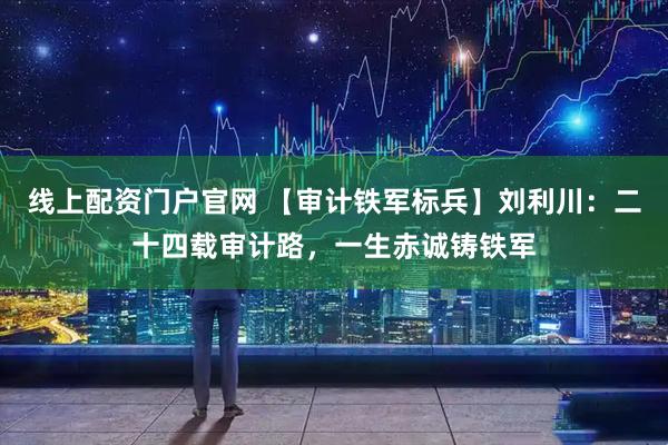 线上配资门户官网 【审计铁军标兵】刘利川：二十四载审计路，一生赤诚铸铁军