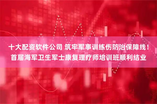十大配资软件公司 筑牢军事训练伤防治保障线！首届海军卫生军士康复理疗师培训班顺利结业