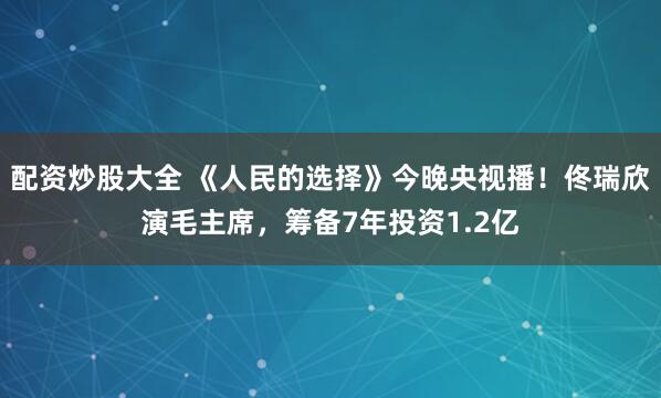 配资炒股大全 《人民的选择》今晚央视播！佟瑞欣演毛主席，筹备7年投资1.2亿