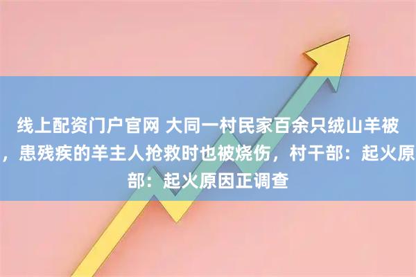 线上配资门户官网 大同一村民家百余只绒山羊被大火烧死，患残疾的羊主人抢救时也被烧伤，村干部：起火原因正调查