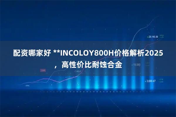 配资哪家好 **INCOLOY800H价格解析2025，高性价比耐蚀合金
