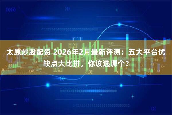 太原炒股配资 2026年2月最新评测：五大平台优缺点大比拼，你该选哪个？