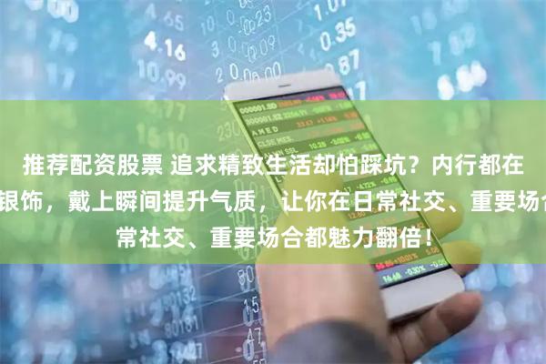 推荐配资股票 追求精致生活却怕踩坑？内行都在选的高性价比银饰，戴上瞬间提升气质，让你在日常社交、重要场合都魅力翻倍！