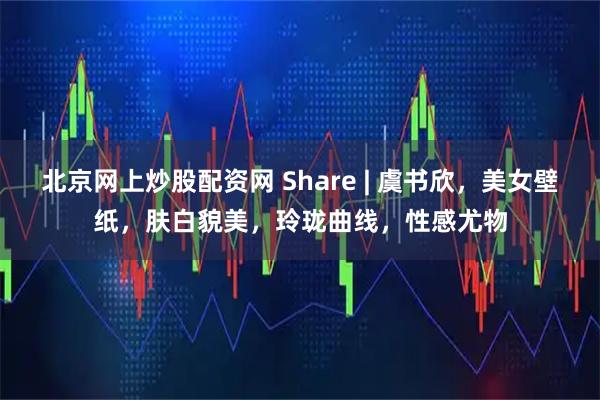 北京网上炒股配资网 Share | 虞书欣，美女壁纸，肤白貌美，玲珑曲线，性感尤物