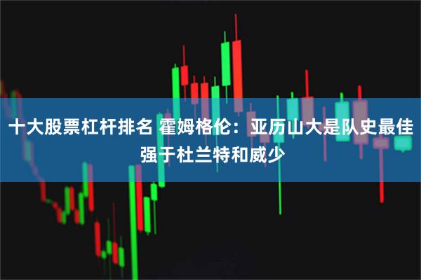 十大股票杠杆排名 霍姆格伦：亚历山大是队史最佳 强于杜兰特和威少