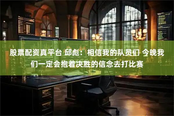 股票配资真平台 邱彪：相信我的队员们 今晚我们一定会抱着决胜的信念去打比赛