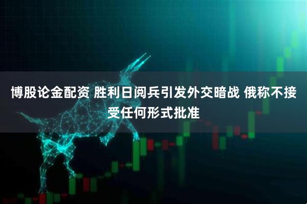 博股论金配资 胜利日阅兵引发外交暗战 俄称不接受任何形式批准