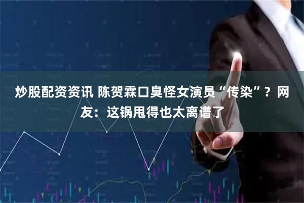 炒股配资资讯 陈贺霖口臭怪女演员“传染”？网友：这锅甩得也太离谱了