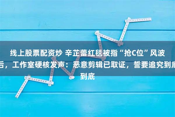 线上股票配资炒 辛芷蕾红毯被指“抢C位”风波后，工作室硬核发声：恶意剪辑已取证，誓要追究到底