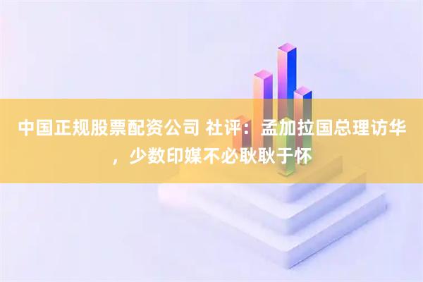 中国正规股票配资公司 社评:孟加拉国总理访华,少数印媒不必耿耿于怀