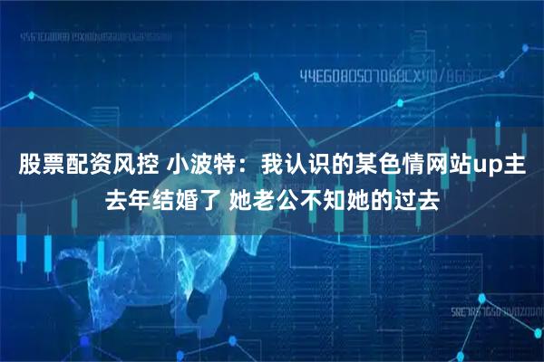 股票配资风控 小波特：我认识的某色情网站up主去年结婚了 她老公不知她的过去