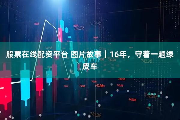 股票在线配资平台 图片故事｜16年，守着一趟绿皮车