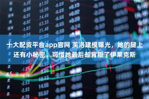 十大配资平台app官网 芙洛建模曝光，她的腿上还有小秘密，可惜她最后却背叛了伊莱克斯