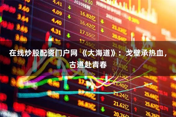 在线炒股配资门户网 《大海道》：戈壁承热血，古道赴青春