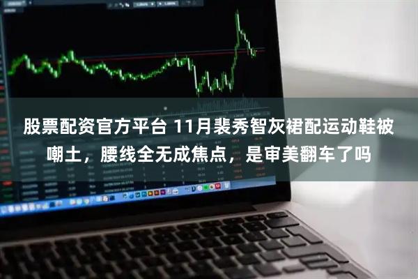 股票配资官方平台 11月裴秀智灰裙配运动鞋被嘲土，腰线全无成焦点，是审美翻车了吗