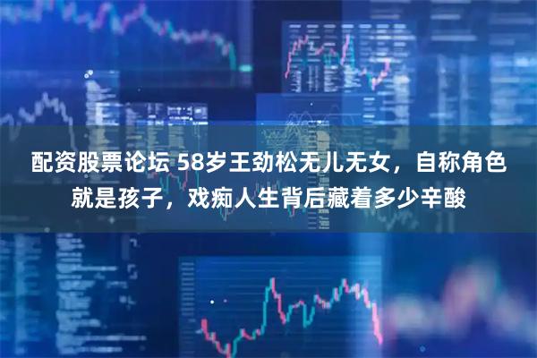 配资股票论坛 58岁王劲松无儿无女，自称角色就是孩子，戏痴人生背后藏着多少辛酸