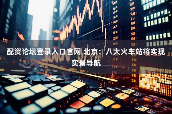 配资论坛登录入口官网 北京:八大火车站将实现实景导航